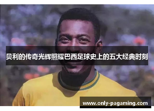 贝利的传奇光辉照耀巴西足球史上的五大经典时刻