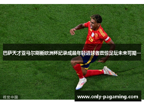 巴萨天才亚马尔刷新欧洲杯纪录成最年轻进球者震惊足坛未来可期一