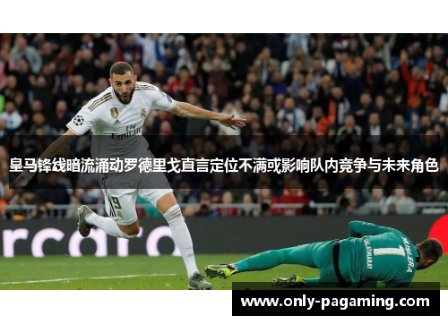 皇马锋线暗流涌动罗德里戈直言定位不满或影响队内竞争与未来角色