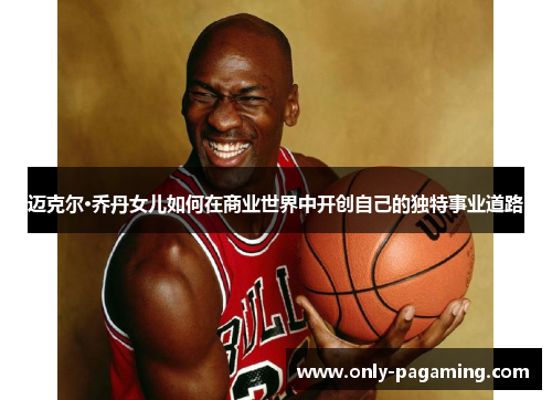迈克尔·乔丹女儿如何在商业世界中开创自己的独特事业道路