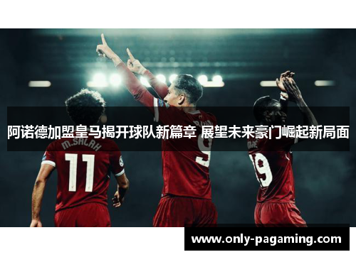 阿诺德加盟皇马揭开球队新篇章 展望未来豪门崛起新局面